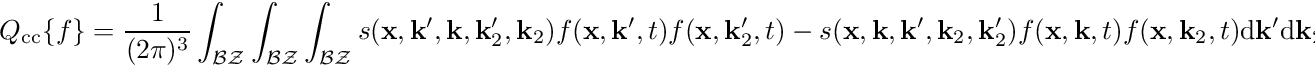 \begin{align*} Q_{\mathrm{cc}}\{f\} &= \frac{1}{(2\pi)^3} \int_{\mathcal{BZ}} \int_{\mathcal{BZ}} \int_{\mathcal{BZ}} s(\mathbf{x}, \mathbf{k}^\prime, \mathbf{k}, \mathbf{k}_2^\prime, \mathbf{k}_2) f(\mathbf{x}, \mathbf{k}^\prime, t) f(\mathbf{x}, \mathbf{k}_2^\prime, t) - s(\mathbf{x}, \mathbf{k}, \mathbf{k}^\prime, \mathbf{k}_2, \mathbf{k}_2^\prime) f(\mathbf{x}, \mathbf{k}, t) f(\mathbf{x}, \mathbf{k}_2, t) \mathrm{d}\mathbf k^\prime \mathrm{d}\mathbf k_2 \mathrm{d}\mathbf k_2^\prime \end{align*}