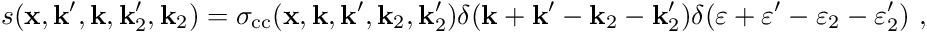 \begin{align*} s(\mathbf{x}, \mathbf{k}^\prime, \mathbf{k}, \mathbf{k}_2^\prime, \mathbf{k}_2) = \sigma_{\mathrm{cc}}(\mathbf x, \mathbf k, \mathbf k^\prime, \mathbf k_2, \mathbf k_2^\prime) \delta(\mathbf k + \mathbf k^\prime - \mathbf k_2 - \mathbf k_2^\prime) \delta(\varepsilon + \varepsilon^\prime - \varepsilon_2 - \varepsilon_2^\prime) \ , \end{align*}
