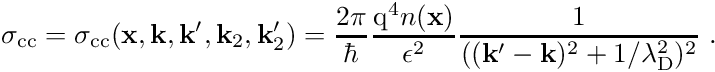 \begin{align*} \sigma_{\mathrm{cc}} = \sigma_{\mathrm{cc}}(\mathbf x, \mathbf k, \mathbf k^\prime, \mathbf k_2, \mathbf k_2^\prime) = \frac{2\pi}{\hbar} \frac{\mathrm{q}^4 n(\mathbf x)}{\epsilon^2} \frac{1}{((\mathbf k^\prime - \mathbf k)^2 + 1/\lambda_{\mathrm D}^2)^2} \ . \end{align*}
