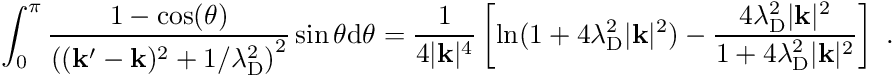 \begin{align*} \int_0^\pi \frac{1 - \cos(\theta)}{\left( (\mathbf k^\prime - \mathbf k)^2 + 1/\lambda_{\mathrm D}^2 \right)^2} \sin \theta \mathrm{d}\theta = \frac{1}{4 \vert \mathbf k \vert^4} \left[ \ln(1+4 \lambda_{\mathrm D}^2 \vert \mathbf k \vert^2) - \frac{4 \lambda_{\mathrm D}^2 \vert \mathbf k \vert^2}{1+4 \lambda_{\mathrm D}^2 \vert \mathbf k \vert^2} \right] \ . \end{align*}