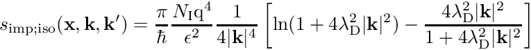 \begin{align*} s_{\mathrm{imp}; \mathrm{iso}}(\mathbf{x}, \mathbf{k}, \mathbf{k}^\prime) = \frac{\pi}{\hbar} \frac{N_{\mathrm I} \mathrm{q}^4}{\epsilon^2} \frac{1}{4 \vert \mathbf k \vert^4} \left[ \ln(1+4 \lambda_{\mathrm D}^2 \vert \mathbf k \vert^2) - \frac{4 \lambda_{\mathrm D}^2 \vert \mathbf k \vert^2}{1+4 \lambda_{\mathrm D}^2 \vert \mathbf k \vert^2} \right] \end{align*}
