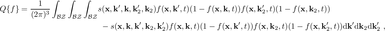 \begin{align*} Q\{f\} = \frac{1}{(2\pi)^3} \int_{\mathcal{BZ}} \int_{\mathcal{BZ}} \int_{\mathcal{BZ}} & s(\mathbf{x}, \mathbf{k}^\prime, \mathbf{k}, \mathbf{k}_2^\prime, \mathbf{k}_2) f(\mathbf{x}, \mathbf{k}^\prime, t) (1-f(\mathbf{x}, \mathbf{k}, t)) f(\mathbf{x}, \mathbf{k}_2^\prime, t) (1-f(\mathbf{x}, \mathbf{k}_2, t))\\ & \ - s(\mathbf{x}, \mathbf{k}, \mathbf{k}^\prime, \mathbf{k}_2, \mathbf{k}_2^\prime) f(\mathbf{x}, \mathbf{k}, t)(1-f(\mathbf{x}, \mathbf{k}^\prime, t)) f(\mathbf{x}, \mathbf{k}_2, t)(1-f(\mathbf{x}, \mathbf{k}_2^\prime, t)) \mathrm{d}\mathbf k^\prime \mathrm{d}\mathbf k_2 \mathrm{d}\mathbf k_2^\prime \ , \end{align*}